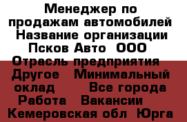 Менеджер по продажам автомобилей › Название организации ­ Псков-Авто, ООО › Отрасль предприятия ­ Другое › Минимальный оклад ­ 1 - Все города Работа » Вакансии   . Кемеровская обл.,Юрга г.